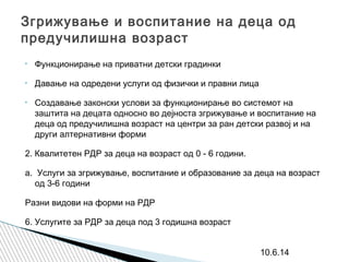 Згрижување и воспитание на деца од
предучилишна возраст
• Функционирање на приватни детски градинки
• Давање на одредени услуги од физички и правни лица
• Создавање законски услови за функционирање во системот на
заштита на децата односно во дејноста згрижување и воспитание на
деца од предучилишна возраст на центри за ран детски развој и на
други алтернативни форми
2. Квалитетен РДР за деца на возраст од 0 - 6 години.
а. Услуги за згрижување, воспитание и образование за деца на возраст
од 3-6 години
Разни видови на форми на РДР
6. Услугите за РДР за деца под 3 годишна возраст
10.6.14
 