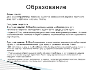 Конкретна цел
Да се зголеми пристапот до правично и квалитетно образование кај социјално исклучените
деца, преку иновативен и инклузивен пристап.
 
Очекувани резултати
Очекуван резултат 1: Подобрен системски одговор за образование за сите
Зголемена и одржлива распределба на буџетот до 6% од БДП до 2015 година
Најмалку 60% од училиштата спроведуваат иновативни и инклузивни практики во согласност
со индикаторите за Училиште по мерка на детето и Индикаторите за квалитет на работењето
на училиштата.
 
Очекуван резултат 2: Подобрена средина и задржување во задолжителното образование
кај децата од етничките немнозински групи и децата кои живеат во тешки услови
 20% зголемување на деца со посебни образовни потреби (деца со пречки во развојот, деца од етнички не
мнозински заедници – првенствено Ромите и деца од најсиромашниот имотен квинтил) во редовните
училишта
10% зголемување на бројот на деца со посебни образовни потреби (деца со пречки во развојот, деца од
етнички не мнозински заедници – првенствено Ромите и деца од најсиромашниот имотен квинтил) кои
завршуваат основно образование
децата кои не се на училиште да се запишат во редовни училишта или во некоја алтернативна образовна
програма која ќе им овозможи понатамошно вклучување во редовното образование.
Образование
 