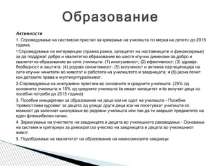 Активности
1. Спроведување на системски пристап за креирање на училишта по мерка на детето до 2015
година.
Спроведување на интервенции (правна рамка, капацитет на наставниците и финансирање)
за да поддржат добро и квалитетно образование во шесте клучни димензии за добро и
квалитетно образование во сите училишта: (1) инклузивност; (2) ефективност; (3) здравје,
безбедност и заштита; (4) родова сензитивност; (5) вклученост и активна партиципација на
сите клучни чинители во животот и работата на училиштето и заедницата; и (6) јасна почит
кон детските права и мултикултурализмот.
2.Спроведување на инклузивни практики во основните и средните училишта (25% од
основните училишта и 10% од средните училишта ќе имаат капацитет и ќе вклучат деца со
посебни потреби до 2015 година)
3. Посебни иницијативи за образование на деца кои не одат на училиште - Посебни
‘премостливи курсеви‘ за децата од улица/ други деца кои не посетуваат училиште со
можност да започнат школување во редовни училишта или пак да ги завршат предметите на
еден флексибилен начин.
4. Зајакнување на учеството на заедницата и децата во училишното раководење - Основање
на системи и критериум за демократско учество на заедницата и децата во училишниот
живот.
5. Подобрување на квалитетот на образование на немнозинските заедници
Образование
 