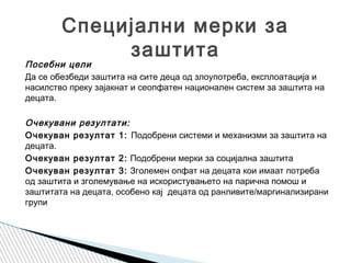 Посебни цели
Да се обезбеди заштита на сите деца од злоупотреба, експлоатација и
насилство преку зајакнат и сеопфатен национален систем за заштита на
децата. 
Очекувани резултати:
Очекуван резултат 1: Подобрени системи и механизми за заштита на
децата.
Очекуван резултат 2: Подобрени мерки за социјална заштита
Очекуван резултат 3: Зголемен опфат на децата кои имаат потреба
од заштита и зголемување на искористувањето на парична помош и
заштитата на децата, особено кај децата од ранливите/маргинализирани
групи
Специјални мерки за
заштита
 