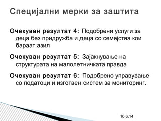 Специјални мерки за заштита
Очекуван резултат 4: Подобрени услуги за
деца без придружба и деца со семејства кои
бараат азил
Очекуван резултат 5: Зајакнување на
структурата на малолетничката правда
Очекуван резултат 6: Подобрено управување
со податоци и изготвен систем за мониторинг.
10.6.14
 