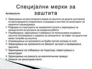 Специјални мерки за
заштитаАктивности
 Зајакнување на регулаторната рамка за заштита на децата усогласени
со меѓународните и европските стандарди и системи за мониторинг на
нејзиното спроведување
 Реформа на структурата на социјалните услуги и зајакнување на
капацитетите на центрите за социјална работа
 Подобрување, зајакнување и креирање на поинклузивна социјална
заштита Зголемување и градење на капацитетот за опфат на децата кои
имаат потреба од заштита
 Спроведување на програмата на борба против трговија со луѓе
 Зајакнување на примената на Законот за азил и привремена
заштита
 Зајакнување на собирање на податоци, известување и
мониторинг
 Зајакнување на рамката за малолетничка правда
 Измени на законодавството
 