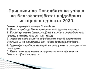 Главните принципи на оваа Повелба се:
1 . Децата треба да бидат третирани како еднакви партнери
2 . Постигнување на благосостојбата на децата се разбира како
процес, а не само како цел или исход.
3 . Здравствената заштита опфаќа многу повеќе елементи од
спречување на заболување или негово третирање/лечење .
4. Едукацијата треба да ги негува индивидуалните капацитети на
секое дете.
5 . Квалитетот на односи и релациите со нив е најважен за
благосостојбата на децата
Принципи во Повелбата за учење
за благосостојбата/ најдобриот
интерес на децата 2030
 