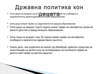  Сите деца на возраст од 6-15 години имаат право на слободно и
задолжително деветгодишно основно образование.
 Сите деца имаат право на задолжително средно образование.
 Сите деца на возраст под 6 години имаат право на сеопфатна грижа во
раното детство и предучилишно образование.
 Сите лица на возраст под 18 години имаат право на сеопфатна,
слободна и квалитетна здравствена заштита.
 Секое дете, чии родители не можат да обезбедат доволно средства за
егзистенција на детето или за остварување на основните права на
детето има право на детски додаток.
Државна политика кон
децата
 