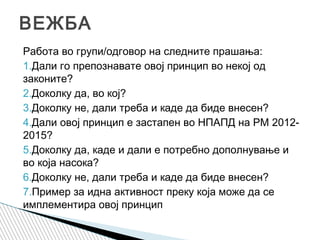Работа во групи/одговор на следните прашања:
1.Дали го препознавате овој принцип во некој од
законите?
2.Доколку да, во кој?
3.Доколку не, дали треба и каде да биде внесен?
4.Дали овој принцип е застапен во НПАПД на РМ 2012-
2015?
5.Доколку да, каде и дали е потребно дополнување и
во која насока?
6.Доколку не, дали треба и каде да биде внесен?
7.Пример за идна активност преку која може да се
имплементира овој принцип
ВЕЖБА
 
