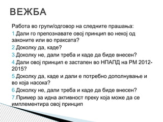 Работа во групи/одговор на следните прашања:
1.Дали го препознавате овој принцип во некој од
законите или во праксата?
2.Доколку да, каде?
3.Доколку не, дали треба и каде да биде внесен?
4.Дали овој принцип е застапен во НПАПД на РМ 2012-
2015?
5.Доколку да, каде и дали е потребно дополнување и
во која насока?
6.Доколку не, дали треба и каде да биде внесен?
7.Пример за идна активност преку која може да се
имплементира овој принцип
ВЕЖБА
 