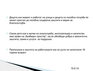  Децата кои живеат и работат на улица и децата со посебни потреби ќе
имаат пристап до посебна социјална заштита и мерки за
благосостојба.
 Секое дете кое е жртва на злоупотреба, експлоатација и насилство
има право на „безбеден простор“, кој ќе обезбеди добра и квалитетна
заштита, грижа и услуги за поддршка.
 Пропишана е заштита на работниците кои се уште не наполниле 18
години возраст
10.6.14
 