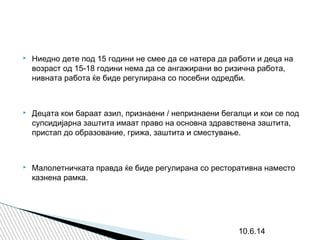  Ниедно дете под 15 години не смее да се натера да работи и деца на
возраст од 15-18 години нема да се ангажирани во ризична работа,
нивната работа ќе биде регулирана со посебни одредби.
 Децата кои бараат азил, признаени / непризнаени бегалци и кои се под
супсидијарна заштита имаат право на основна здравствена заштита,
пристап до образование, грижа, заштита и сместување.
 Малолетничката правда ќе биде регулирана со ресторативна наместо
казнена рамка.
10.6.14
 