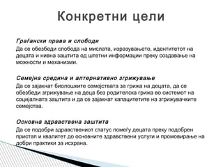 Граѓански права и слободи
Да се обезбеди слобода на мислата, изразувањето, идентитетот на
децата и нивна заштита од штетни информации преку создавање на
можности и механизми.
Семејна средина и алтернативно згрижување
Да се ​​зајакнат биолошките семејствата за грижа на децата, да се
обезбеди згрижување на деца без родителска грижа во системот на
социјалната заштита и да се зајакнат капацитетите на згрижувачките
семејства.
Основна здравствена заштита
Да се подобри здравствениот статус помеѓу децата преку подобрен
пристап и квалитет до основните здравствени услуги и промовирање на
добри практики за исхрана.
Конкретни цели
 