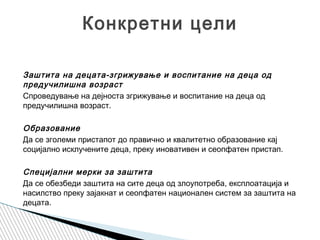 Заштита на децата-згрижување и воспитание на деца од
предучилишна возраст
Спроведување на дејноста згрижување и воспитание на деца од
предучилишна возраст.
 
Образование
Да се зголеми пристапот до правично и квалитетно образование кај
социјално исклучените деца, преку иновативен и сеопфатен пристап.
 
Специјални мерки за заштита
Да се обезбеди заштита на сите деца од злоупотреба, експлоатација и
насилство преку зајакнат и сеопфатен национален систем за заштита на
децата.
Конкретни цели
 