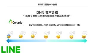 DNN 音声合成
∼感情を柔軟に制御可能な音声合成を実現∼
COntrollable, High-quality, And expRessIve TTS
明るさ
暗さ
😀 😄
🙂
😐
😢
😰 😥
LINEで開発中の技術
 