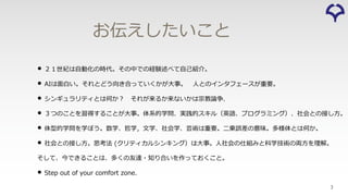 3
お伝えしたいこと
• ２１世紀は⾃動化の時代。その中での経験述べて⾃⼰紹介。
• AIは⾯⽩い。それとどう向き合っていくかが⼤事。 ⼈とのインタフェースが重要。
• シンギュラリティとは何か︖ それが来るか来ないかは宗教論争．
• ３つのことを習得することが⼤事。体系的学問、実践的スキル（英語、プログラミング）、社会との接し⽅。
• 体型的学問を学ぼう。数学、哲学，⽂学、社会学、芸術は重要。⼆乗誤差の意味。多様体とは何か。
• 社会との接し⽅。思考法 (クリティカルシンキング）は⼤事。⼈社会の仕組みと科学技術の両⽅を理解。
そして、今できることは、多くの友達・知り合いを作っておくこと。
• Step out of your comfort zone.
 
