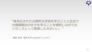33
–横⽥ 幸信 東京⼤学i.schoolディレクター
“体系化された古典的な学術を学ぶことと社会で
の価値創出の仕⽅を学ぶことを峻別しながらも
バランスとって教育した⽅がいい。”
 