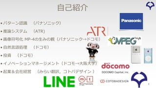 4
⾃⼰紹介
• パターン認識 （パナソニック）
• 推論システム （ATR)
• 画像符号化 MP-4の⽣みの親（パナソニック→ドコモ）
• ⾃然⾔語処理 （ドコモ）
• 投資 （ドコモ）
• イノベーションマネージメント（ドコモ→⼤阪⼤学）
• 起業＆会社経営 （みらい翻訳，コトバデザイン ）
 