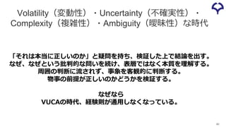 Volatility（変動性）・Uncertainty（不確実性）・
Complexity（複雑性）・Ambiguity（曖昧性）な時代
40
「それは本当に正しいのか」と疑問を持ち、検証した上で結論を出す。
なぜ、なぜという批判的な問いを続け、表層ではなく本質を理解する。
周囲の判断に流されず、事象を客観的に判断する。
物事の前提が正しいのかどうかを検証する。
なぜなら
VUCAの時代、経験則が通⽤しなくなっている。
 