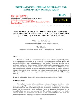 INTERNATIONAL JOURNAL OF LIBRARY AND
INFORMATION SCIENCE (IJLIS)

International Journal of Library and Information Science (IJLIS), ISSN: 2277 – 3533 (Print),
ISSN: 2277 – 3584 (Online), Volume 3, Issue 1, January - June (2014), © IAEME

ISSN : 2277 – 3533 (Print)
ISSN : 2277 – 3584 (Online)
Volume 3, Issue 1, January - June (2014), pp. 49-53
© IAEME: www.iaeme.com/IJLIS.asp

Journal Impact Factor (2013): 5.1389 (Calculated by GISI),

IJLIS
©IAEME

www.jifactor.com

NEED AND USE OF INFORMATION BY THE FACULTY MEMBERS
OF SRI PARASAKTHI ARTS AND SCIENCE COLLEGE FOR WOMEN
(CUTTRALAM) IN TIRUNELVELI DISTRICT- A STUDY
*R.Saravana Subbu Selvan
Assistant Librarian DRBCCC Hindu College, Chennai-72
**Dr. K.Sridhar
Librarian, (Govt.Aided Stream) DRBCCC Hindu College, Chennai – 72

ABSTRACT
This article is made to determine the need and use of information pattern by among
the faculty members and student of Sri Parasakthi Arts and Science College for Women. The
sample of 169 library users selected randomly was studied. The results revealed that the
faculty and students are almost in same platform in information use pattern on the basis of
visits, purpose of visits, useful of information sources and utilization of library services.
Both the faculty and students are having more knowledge to utilize the library and library
resources. Nowadays library users are very much interested to seek the information in
different ways. They are also obtaining more information on internet and Social Networking
and so on.
Keywords: Information, Need, Use, Purpose, Internet, Resources, Library, Visits.
INTRODUCTION
Knowledge is strength, Information interacts with knowledge and it is the power that
drives knowledge. This is age of knowledge and information revolution. We must make a
practical distinction and define knowledge and information. Information is the essential
element for the progress of higher education. There are kinds of information such as
knowledge, fact data news and message etc. The implicit assumption of user studies,
behaviors-studies and information-flow-studies is that if one understands the needs and
problems of user, one can design effective information systems for him.
49

 