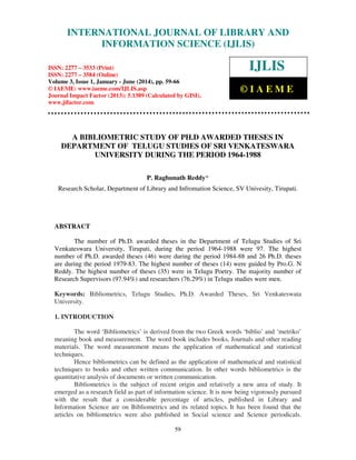 International Journal of Library and Information Science (IJLIS), ISSN: 2277 – 3533 (Print),
ISSN: 2277 – 3584 (Online), Volume 3, Issue 1, January - June (2014), © IAEME
59
A BIBLIOMETRIC STUDY OF PH.D AWARDED THESES IN
DEPARTMENT OF TELUGU STUDIES OF SRI VENKATESWARA
UNIVERSITY DURING THE PERIOD 1964-1988
P. Raghunath Reddy*
Research Scholar, Department of Library and Infromation Science, SV Univesity, Tirupati.
ABSTRACT
The number of Ph.D. awarded theses in the Department of Telugu Studies of Sri
Venkateswara University, Tirupati, during the period 1964-1988 were 97. The highest
number of Ph.D. awarded theses (46) were during the period 1984-88 and 26 Ph.D. theses
are during the period 1979-83. The highest number of theses (14) were guided by Pro.G. N
Reddy. The highest number of theses (35) were in Telugu Poetry. The majority number of
Research Supervisors (97.94%) and researchers (76.29%) in Telugu studies were men.
Keywords: Bibliometrics, Telugu Studies, Ph.D. Awarded Theses, Sri Venkateswata
University.
1. INTRODUCTION
The word ‘Bibliometrics’ is derived from the two Greek words ‘biblio’ and ‘metriko’
meaning book and measurement. The word book includes books, Journals and other reading
materials. The word measurement means the application of mathematical and statistical
techniques.
Hence bibliometrics can be defined as the application of mathematical and statistical
techniques to books and other written communication. In other words bibliometrics is the
quantitative analysis of documents or written communication.
Bibliometrics is the subject of recent origin and relatively a new area of study. It
emerged as a research field as part of information science. It is now being vigorously pursued
with the result that a considerable percentage of articles, published in Library and
Information Science are on Bibliometrics and its related topics. It has been found that the
articles on bibliometrics were also published in Social science and Science periodicals.
INTERNATIONAL JOURNAL OF LIBRARY AND
INFORMATION SCIENCE (IJLIS)
ISSN: 2277 – 3533 (Print)
ISSN: 2277 – 3584 (Online)
Volume 3, Issue 1, January - June (2014), pp. 59-66
© IAEME: www.iaeme.com/IJLIS.asp
Journal Impact Factor (2013): 5.1389 (Calculated by GISI),
www.jifactor.com
IJLIS
© I A E M E
 