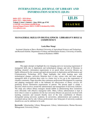 International Journal of Library and Information Science (IJLIS), ISSN: 2277 – 3533 (Print),
ISSN: 2277 – 3584 (Online), Volume 3, Issue 1, January - June (2014), © IAEME
67
MANAGERIAL SKILLS IN DIGITAL EPOCH: LIBRARIAN’S ROLE &
COMPETENCY
Leela Dhar Mangi
Assistant Librarian at Sher-e-Kashmir-University of Agricultural Sciences and Technology
and Research Scholar, Department of Library and Information Science, University of Jammu,
(Jammu & Kashmir)-180001
ABSTRACT
This paper attempts to highlight the ever changing and ever increasing requirement of
managerial skills due to digitization and technological changes and role of librarians in
fulfilling clientele’s information requirements in an epoch where university libraries are
highly influenced by the constant and rapid advancements in digitization and Information and
Communication Technology (ICT). Paper highlights that while keeping pace with
technological changes, university librarians have to play various roles and must acquire
managerial skills to perform these roles in a better way to live up to the expectations of
clientele community. Paper describes that continuous professional Development by acquiring
and adapting managerial skills is the hallmark for effectiveness of library services for
gratifying diverse information requirements of patrons. The present paper is simply a
discourse which revolves around the administration and management of university Libraries.
The study also reflects library managers should imbibe in administering these institutions
more efficiently with effective managerial skills. Often, Library administration is kept at
howl when it comes to academics for the fact university libraries are passively involved with
teaching, extension and research thereby most of the time contribution of libraries
disregarded among university academia. In universities, administration and academia are
correlated and go side by side. Library professionals since being part of university academia
should in no case be sidelined or let aside.
Keywords: Librarianship; Library Management; Library Administration; Human Resource
Management; University Library.
INTERNATIONAL JOURNAL OF LIBRARY AND
INFORMATION SCIENCE (IJLIS)
ISSN: 2277 – 3533 (Print)
ISSN: 2277 – 3584 (Online)
Volume 3, Issue 1, January - June (2014), pp. 67-81
© IAEME: www.iaeme.com/IJLIS.asp
Journal Impact Factor (2013): 5.1389 (Calculated by GISI),
www.jifactor.com
IJLIS
© I A E M E
 
