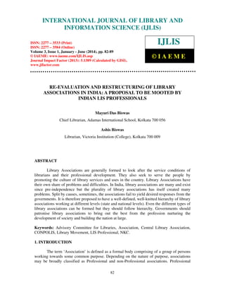 International Journal of Library and Information Science (IJLIS), ISSN: 2277 – 3533 (Print),
ISSN: 2277 – 3584 (Online), Volume 3, Issue 1, January - June (2014), © IAEME
82
RE-EVALUATION AND RESTRUCTURING OF LIBRARY
ASSOCIATIONS IN INDIA: A PROPOSAL TO BE MOOTED BY
INDIAN LIS PROFESSIONALS
Mayuri Das Biswas
Chief Librarian, Adamas International School, Kolkata 700 056
Ashis Biswas
Librarian, Victoria Institution (College), Kolkata 700 009
ABSTRACT
Library Associations are generally formed to look after the service conditions of
librarians and their professional development. They also seek to serve the people by
promoting the culture of library services and uses in the country. Library Associations have
their own share of problems and difficulties. In India, library associations are many and exist
since pre-independence but the plurality of library associations has itself created many
problems. Split by causes, sometimes, the associations fail to yield desired responses from the
governments. It is therefore proposed to have a well-defined, well-knitted hierarchy of library
associations working at different levels (state and national levels). Even the different types of
library associations can be formed but they should follow hierarchy. Governments should
patronise library associations to bring out the best from the profession nurturing the
development of society and building the nation at large.
Keywords: Advisory Committee for Libraries, Association, Central Library Association,
CONPOLIS, Library Movement, LIS Professional, NKC.
1. INTRODUCTION
The term ‘Association’ is defined as a formal body comprising of a group of persons
working towards some common purpose. Depending on the nature of purpose, associations
may be broadly classified as Professional and non-Professional associations. Professional
INTERNATIONAL JOURNAL OF LIBRARY AND
INFORMATION SCIENCE (IJLIS)
ISSN: 2277 – 3533 (Print)
ISSN: 2277 – 3584 (Online)
Volume 3, Issue 1, January - June (2014), pp. 82-89
© IAEME: www.iaeme.com/IJLIS.asp
Journal Impact Factor (2013): 5.1389 (Calculated by GISI),
www.jifactor.com
IJLIS
© I A E M E
 