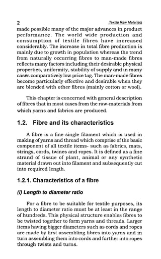 2 Textile Raw Materials
made possible many of the major advances in product
performance. The world wide production and
consumption of textile fibres have increased
considerably. The increase in total fibre production is
mainly due to growth in population whereas the trend
from naturally occurring fibres to man-made fibres
reflects many factors inc1uding their desirable physical
properties, uniformity, stability of supply and in many
cases comparatively low price tag. The man-made fibres
become particularly effective and desirable when they
are blended with other fibres (mainly cotton or wool).
This chapter is concerned with general description
offibres that in most cases from the raw-materials from
which yarns and fabrics are produced.
1.2. Fibre and its characteristics
A fibre is a fine single filament which is used in
making ofyarns and thread which comprise ofthe basic
component of all textile items- such as fabrics, mats,
strings, cords, twines and ropes. It is defined as a fine
strand of tissue of plant, animal or any synthetic
material drawn out into filament and subsequently cut
into required length.
1.2.1. Characteristics of a fibre
(i) Length to diameter ratio
For a fibre to be suitable for textile purposes, its
length to diameter ratio must be at least in the range
of hundreds. This physical structure enables fibres to
be twisted together to form yarns and threads. Larger
items having bigger diameters such as cords and ropes
are made by first assembling fibres into yarns and in
turn assembling them into cords and further into ropes
through twists and turns.
 