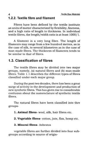 4 Textile Raw Materials
1.2.2. Textile fibre and filament
Fibres have been defined by the textile institute
as units of matter characterized by flexibility, fmeness,
and a high ratio of length to thickness. In individual
textile fibres, the length/width ratio is at least 1000/1.
A filament is a very long fibre. The length of
filaments may range from a few hundred metres, as in
the case of silk, to several kilometres as in the case of
man-made fibres. The thickness of filaments tends to
be similar to that of fibres.
1.3. Classification of fibres
The textile fibres may be divided into two major
groups, namely, (a) natural fibres and (b) man-made
fibres. Table 1.1 describes the different types of fibres
classified under each major group.
During the past two decades, there has been a great
surge of activity in the development and production of
new synthetic fibres. This has given rise to considerable
confusion about the nomenclature of synthetic textile
fibres.
The natural fibres have been classified into thre
groups-
1. Animal fibres- wool, silk, hair fibres etc.
2. Vegetable fibres- cotton, jute, flax, hemp etc.
3. Mineral fibres- Asbestos
vegetable fibres are further divided into four sub-
groups according to source of origin-
 