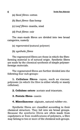 6 Textile Raw Materials
(a) Seed fibres- cotton
(b) Bast fibres- flax-hemp
(c) Leaffibres- manila, sisal
(d) Fruit fibres- coir
The maTl-made fibres are divided into two broad
categories, namely
(a) regenerated (natural polymer)
(b) synthetic fibres
The regenerated fibres are those in which the fibre-
forming material is of natural origin. Synthetic fibres
are made by the chemical synthesis of simple polymer-
formign materials.
The regenerated fibres are further divided into the
following four sub-groups-
1. Cellulose fibres- rayon, such as viscose;
polynosic (in which the fibre is either wholly or manly
cellulose) .
2. Cellulose esters- acetate and triacetate.
3. Protein fibres- casein
4. Miscellaneous- alginate, natural rubber etc.
Synthetic fibres are classified according to their
chemical structure. They fall into six broad groups.
Because the synthetic fibres are often made from
copolymers or from modifications of polymers, a fibre
may belong to two or more ofthe chemical sub-groups.
 