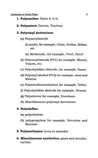 Introduction of Textile Fibres
1. Polyamides: Nylon 6, 6-6,
2. Polyesters: Dacron, Terylene
3. Polyvinyl derivatives:
(a) Polyacrylonitrile
7
(i) acrylic, for example, Orlon, Acrilan, Zefran,
etc.
(ii) Modacrylic, for example, Verel, Dynel
(b) Polyvinylchloride (PVC) for example, Rhovyl,
Vinyon, etc.
(c) Polyvinylidine chloride, for example, Saran
(d) Polyvinyl alcohol (PVA) for example, vinal and
Mewlon
(e) Polytetrafluoroethylene for example, Teflon
(f) Polyvinylidine dinitrile for example, Dravan
(g) Polystyrene for example, Durabass
(h) Miscellaneous polyvinyl derivatives
4. Polyolefins:
(a) polyethylene
(b) polypropylene for example, Herculon and
Marvess
5. Polyurethanes: lycra or spandex
6. Miscellaneous synthetics: glass and metallic,
carbon.
 