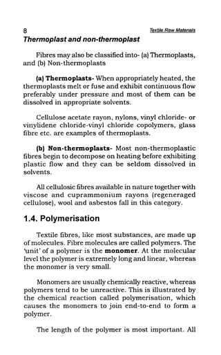8 Textile Raw Matena/s
Thermoplast and non-thermoplast
Fibres may also be classified into- (a) Thermoplasts,
and (b) Non-thermoplasts
(a) Thermoplasts- When appropriately heated, the
thermoplasts melt or fuse and exhibit continuous flow
preferably under pressure and most of them can be
dissolved in appropriate solvents.
Cellulose acetate rayon, nylons, vinyl chloride- or
vinylidene chloride-vinyl chloride copolymers, glass
fibre etc. are examples of thermoplasts.
(b) Non-thermoplasts- Most non-thermoplastic
fibres begin to decompose on heating before exhibiting
plastic flow and they can be seldom dissolved in
solvents.
All cellulosic fibres available in nature together with
viscose and cuprammonium rayons (regeneraged
cellulose), wool and asbestos fall in this category.
1.4. Polymerisation
Textile fibres, like most substances, are made up
of molecules. Fibre molecules are called polymers. The
'unit' of a polymer is the monomer. At the molecular
level the polymer is extremely long and linear, whereas
the monomer is very small.
Monomers are usually chemically reactive, whereas
polymers tend to be unreactive. This is illustrated by
the chemical reaction called polymerisation, which
causes the monomers to join end-to-end to form a
polymer.
The length of the polymer is most important. All
 