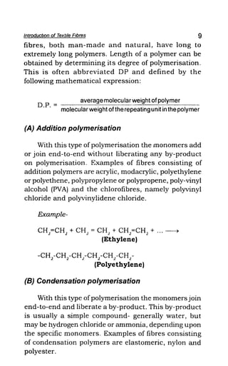 IntroductIOn of Textile Fibres 9
fibres, both man-made and natural, have long to
extremely long polymers. Length of a polymer can be
obtained by determining its degree of polymerisation.
This is often abbreviated OP and defined by the
following mathematical expression:
average molecular weight ofpolymer
O.P. = molecular weight ofthe repeating unit in the polymer
(A) Addition polymerisation
With this type of polymerisation the monomers add
or join end-to-end without liberating any by-product
on polymerisation. Examples of fibres consisting of
addition polymers are acrylic, modacrylic, polyethylene
or polyethene, polypropylene or polypropene, poly-vinyl
alcohol (PVA) and the chlorofibres, namely polyvinyl
chloride and polyvinylidene chloride.
Example-
CH2
=CH2
+ CH2
= CH2
+ CH2
=CH2
+ ... ~
(Ethylene)
-CH2
-CH2
-CH2-CH2 -CH2
-CH2
-
(Polyethylene)
(8) Condensation polymerisation
With this type ofpolymerisation the monomers join
end-to-end and liberate a by-product. This by-product
is usually a simple compound- generally water, but
may be hydrogen chloride or ammonia, depending upon
the specific monomers. Examples of fibres consisting
of condensation polymers are elastomeric, nylon and
polyester.
 