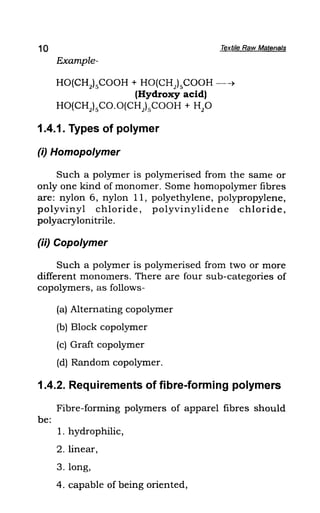 10 Textile Raw Matenals
Example-
HO(CH2
}sCOOH + HO(CH)sCOOH --~
(Hydroxy acid)
HO(CHJsCO.O(CH)sCOOH + H2
0
1.4.1. Types of polymer
(i) Homopolymer
Such a polymer is polymerised from the same or
only one kind of monomer. Some homopolymer fibres
are: nylon 6, nylon 11, polyethylene, polypropylene,
polyvinyl chloride, polyvinylidene chloride,
polyacrylonitrile.
(ii) Copolymer
Such a polymer is polymerised from two or more
different monomers. There are four sub-categories of
copolymers, as follows-
(a) Alternating copolymer
(b) Block copolymer
(c) Graft copolymer
(d) Random copolymer.
1.4.2. Requirements of fibre-forming polymers
Fibre-forming polymers of apparel fibres should
be:
1. hydrophilic,
2. linear,
3. long,
4. capable of being oriented,
 