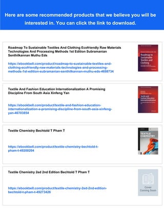 Here are some recommended products that we believe you will be
interested in. You can click the link to download.
Roadmap To Sustainable Textiles And Clothing Ecofriendly Raw Materials
Technologies And Processing Methods 1st Edition Subramanian
Senthilkannan Muthu Eds
https://ebookbell.com/product/roadmap-to-sustainable-textiles-and-
clothing-ecofriendly-raw-materials-technologies-and-processing-
methods-1st-edition-subramanian-senthilkannan-muthu-eds-4698734
Textile And Fashion Education Internationalization A Promising
Discipline From South Asia Xinfeng Yan
https://ebookbell.com/product/textile-and-fashion-education-
internationalization-a-promising-discipline-from-south-asia-xinfeng-
yan-46703854
Textile Chemistry Bechtold T Pham T
https://ebookbell.com/product/textile-chemistry-bechtold-t-
pham-t-49200204
Textile Chemistry 2ed 2nd Edition Bechtold T Pham T
https://ebookbell.com/product/textile-chemistry-2ed-2nd-edition-
bechtold-t-pham-t-49273426
 