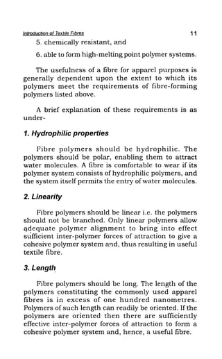 Introduction of Textile Fibres 11
5. chemically resistant, and
6. able to form high-melting point polymer systems.
The usefulness of a fibre for apparel purposes is
generally dependent upon the extent to which its
polymers meet the requirements of fibre-forming
polymers listed above.
A brief explanation of these requirements is as
under-
1. Hydrophilic properties
Fibre polymers should be hydrophilic. The
polymers should be polar, enabling them to attract
water molecules. A fibre is comfortable to wear if its
polymer system consists of hydrophilic polymers, and
the system itself permits the entry of water molecules.
2. Linearity
Fibre polymers should be linear i.e. the polymers
should not be branched. Only linear polymers allow
Cl-dequate polymer alignment to bring into effect
sufficient inter-polymer forces of attraction to give a
cohesive polymer system a1'ld, thus reSUlting in useful
textile fibre.
3. Length.
Fibre polymers should be long. The length of the
polymers constituting the commonly used apparel
fibres is in excess of one hundred nanometres.
Polymers of such length can readily be oriented. If the
polymers are oriented then there are sufficiently
effective inter-polymer forces of attraction to form a
cohesive polymer system and, hence, a useful fibre.
 