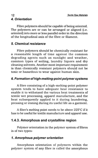 12 Textile Raw Materials
4. Orientation
Fibre polymers should be capable ofbeing oriented.
The polymers are or can be arranged or aligned (i.e.
oriented) into more or less parallel order in the direction
of the longitudinal axis of the fibre or filament.
5. Chemical resistance
Fibre polymers should be chemically resistant for
a reasonable length of time against the common
degrading agents such as sunlight and weather,
common types of soiling, laundry liquors and dry
cleaning solvents. Another most important requirement
is than chemically resistant polymers should not be
toxic or hazardous to wear against human skin.
6. Formation ofhigh-melting-pointpolymersystems
A fibre consisting of a high-melting-point polymer
system tends to have adequate heat resistance to
enable it to withstand the various heat treatments of
textile wet processing, apparel manufacture, and the
heat subsequently applied to it during laundering,
pressing or ironing during its useful life as a garment.
A fibre's melting point needs to be above 225°C if it
has to be useful for textile manufacture and apparel use.
1.4.3. Amorphous and crystalline region
Polymer orientation in the polymer system offibres
is of two types-
1. Amorphous polymer orientation
Amorphous orientation of polymers within the
polymer system of any fibre is called the amorphous
 