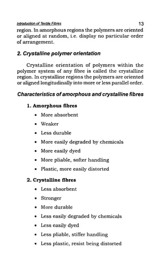 Introduction of Textile Fibres 13
region. In amorphous regions the polymers are oriented
or aligned at random, i.e. display no particular order
of arrangement.
2. Crystalline polymer orientation
Crystalline orientation of polymers within the
polymer system of any fibre is called the crystalline
region. In crystalline regions the polymers are oriented
or aligned longitudinally into more or less parallel order.
Characteristics ofamorphous and crystalline fibres
1. Amorphous fibres
• More absorbent
• Weaker
• Less durable
• More easily degraded by chemicals
• More easily dyed
• More pliable, softer handling
• Plastic, more easily distorted
2. Crystalline fibres
• Less absorbent
• Stronger
• More durable
• Less easily degraded by chemicals
• Less easily dyed
• Less pliable, stiffer handling
• Less plastic, resist being distorted
 