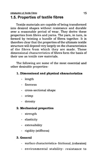 Introduction of Textile Fibres 15
1.5. Properties of textile fibres
Textile materials are capable of being transformed
into desired shapes without resistance and durable
over a reasonable period of wear. They derive these
properties from fibres and yarns. The yarn, in turn, is
formed by twisting a bundle of fibres together. It is
therefore clear that the properties ofthe ultimate textile
structure will depend very largely on the characteristics
of the fibres from which they are made. These
dimensional characteristics of fibres form the basis of
their use as textile raw materials.
The following are some of the most essential and
other desirable properties-
1. Dimensional and physical characteristics
- length
- fineness
- cross-sectional shape
- crimp
- density
2. Mechanical properties
- strength
- elasticity
- extensibility
- rigidity (stiffness)
3. General
- surface characteristics- frictional, (cohesion)
- environmental stability- resistance to
 