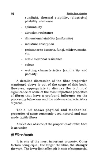 16 Textile Raw Materials
sunlight, thermal stability, (plasticity)
pliability, resilience
- spinnability
- abrasion resistance
- dimensional stability (uniformity)
- moisture absorption
- resistance to bacteria, fungi, mildew, moths,
etc.
- static electrical resistance
- colour
- wetting characteristics (capillarity and
porosity)
A detailed discussion of the fibre properties
mentioned above is out of the scope of this book.
However, appropriate to discuss the technical
significance of some of the most important properties
of fibres that have a profound influence on the
processing behaviour and the end-use characteristics
of yarns.
Table 1.2 shows physical and mechanical
properties of some commonly used natural and man
made textile fibres.
A briefidea of some ofthe, properties of textile fibre
is as under-
(i) Fibre length
It is one of the most important property. Other
factors being equal, the longer the fibre, the stronger
the yarn. The lower limit oflength in case ofcommerdal
 