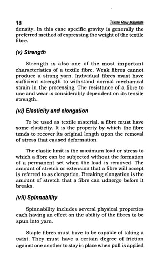 18 Textile Raw Materials
density. In this case specific gravity is generally the
preferred method ofexpressing the weight ofthe textile
fibre.
(v) Strength
Strength is also one of the most important
characteristics of a textile fibre. Weak fibres cannot
produce a strong yarn. Individual fibres must have
sufficient strength to withstand normal mechanical
strain in the processing. The resistance of a fibre to
use and wear is considerably dependent on its tensile
strength.
(vi) Elasticity and elongation
To be used as textile material, a fibre must have
some elasticity. It is the property by which the fibre
tends to recover its original length upon the removal
of stress that caused deformation.
The elastic limit is the maximum load or stress to
which a fibre can be subjected without the formation
of a permanent set when the load is removed. The
amount of stretch or extension that a fibre will accept
is referred to as elongation. Breaking elongation is the
amount of stretch that a fibre can udnergo before it
breaks.
(vii) Spinnability
Spinnability includes several physical properties
each having an effect on the ability of the fibres to be
spun into yarn.
Staple fibres must have to be capable of taking a
twist. They must have a certain degree of friction
against one another to stayin place when pull is applied
 