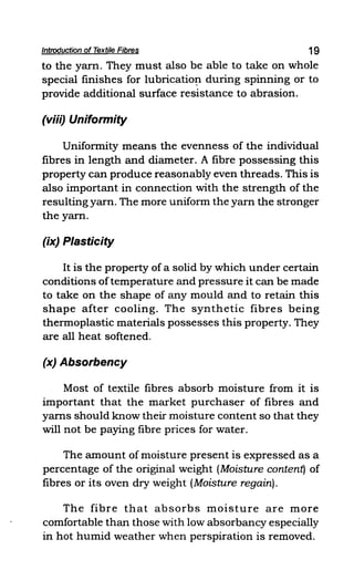 Introduction of Textile Fibres 19
to the yarn. They must also be able to take on whole
special finishes for lubricatio!l during spinning or to
provide additional surface resistance to abrasion.
(viii) Uniformity
Uniformity means the evenness of the individual
fibres in length and diameter. A fibre possessing this
property can produce reasonably even threads. This is
also important in connection with the strength of the
resulting yarn. The more uniform the yarn the stronger
the yarn.
(ix) Plasticity
It is the property of a solid by which under certain
conditions oftemperature and pressure it can be made
to take on the shape of any mould and to retain this
shape after cooling. The synthetic fibres being
thermoplastic materials possesses this property. They
are all heat softened.
(x) Absorbency
Most of textile fibres absorb moisture from it is
important that the market purchaser of fibres and
yarns should know their moisture content so that they
will not be paying fibre prices for water.
The amount of moisture present is expressed as a
percentage of the original weight (Moisture content) of
fibres or its oven dry weight (Moisture regain).
The fibre that absorbs moisture are more
comfortable than those with low absorbancy especially
in hot humid weather when perspiration is removed.
 