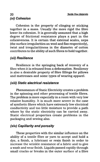 20 Textile Raw Materia's
(xi) Cohesion
Cohesion is the property of clinging or sticking
together in a mass. Usually the more rigid the fibre
lower its cohesion. It is generally assumed that a high
degree of frictional resistance plays a part in the
cohesiveness. It is certain that external scales, neps
(the surface irregularities on wool and flax respectively),
twist and irregularitiness in the diametel of cotton
contributes to the ability ofsuch fibres to hold together.
(xii) Resilience
Resilience is the springing back of recovery of a
fibre when it is released from a deformation. Resiliency
is also a desirable property of fibre fillings for pillows
and mattresses and some types of wearing apparel.
(xiii) Static electrical resistance
Phenomenon of Static Electricity creates a problem
in the spinning and other processing of textile fibres.
The problem is more especially in a room with very low
relative humidity. It is much more severe in the caSe
of synthetic fibres which have extremely low electrical
conductivity and too little moisture to provide a path
where by the static electricity can be carried away.
Static electrical properties create problems in the
packaging and sewing also.
(xiv) Capillarity and porosity
These properties with the similar influence on the
ability of a textile fibre or yam to accept and hold a
dye, a fmish, a lubricant or resin finish in order to
increase the wrinkle resistance of a fabric and to give
a wash and wear finish. Liquids passed rapidly through
small cracks or breaks in the outer surface of a fibre
 