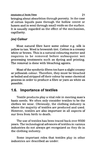 Introduction of Textile Fibres 21
bringing about absorbtion through porosity. In the case
of cotton liquids pass through the hollow centre or
lumen and in wool through small voids on the surface.
It is usually regarded as the effect of the mechanism,
capillarity.
(xv) Colour
Most natural fibre have some colour e.g. silk is
yellow to tan. Wool is brownish tint. Cotton is a creamy
white or brown. This is a natural colouring matter and
requires to be removed before subsequent wet
processing treatments such as dyeing and printing.
The removal is done with bleaching agents.
Most ofthe synthetic fibres too have a slight creamy
or yellowish colour. Therefore, they must be bleached
or boiled and stripped offtheir colour by some chemical
process in order to produce a fibre or yarn as white as
possible.
1.6. Importance of textiles
Textile products playa vital role in meeting man's
basic needs. We often only consider textiles to be the
clothes we wear. Obviously, the clothing industry is
where the majority of textiles are produced and used.
However, textiles are also important in all aspects of
our lives from birth to death.
The use oftextiles has been traced back over 8500
years. The technological advances of textiles in various
industries do not always get recognized as they do in
the clothing industry.
Some important roles that textiles play in other
industries are described as under:
 