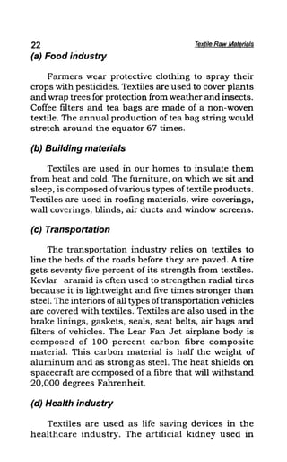 22 Textile Raw Materials
(a) Food industry
Farmers wear protective clothing to spray their
crops with pesticides. Textiles are used to cover plants
and wrap trees for protection from weather and insects.
Coffee filters and tea bags are made of a non-woven
textile. The annual production of tea bag string would
stretch around the equator 67 times.
(b) Building materials
Textiles are used in our homes to insulate them
from heat and cold. The furniture, on which we sit and
sleep, is composed ofvarious types oftextile products.
Textiles are used in roofing materials, wire coverings,
wall coverings, blinds, air ducts and window screens.
(c) Transportation
The transportation industry relies on textiles to
line the beds of the roads before they are paved. A tire
gets seventy five percent of its strength from textiles.
Kevlar aramid is often used to strengthen radial tires
because it is lightweight and five times stronger than
steel. The interiors ofall types oftransportation vehicles
are covered with textiles. Textiles are also used in the
brake linings, gaskets, seals, seat belts, air bags and
filters of vehicles. The Lear Fan Jet airplane body is
composed of 100 percent carbon fibre composite
material. This carbon material is half the weight of
aluminum and as strong as steel. The heat shields on
spacecraft are composed of a fibre that will withstand
20,000 degrees Fahrenheit.
(d) Health industry
Textiles are used as life saving devices in the
healthcare industry. The artificial kidney used in
 