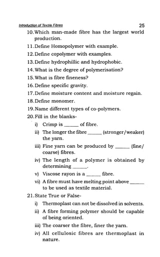 Introduction of Textile Fibres 25
10.Which man-made fibre has the largest world
production.
11. Define Homopolymer with example.
12.Define copolymer with examples.
13.Define hydrophillic and hydrophobic.
14. What is the degree of polymerisation?
15. What is fibre fineness?
16. Define specific gravity.
17. Define moisture content and moisture regain.
18. Define monomer.
19.Name different types of co-polymers.
20. Fill in the blanks-
i) Crimp is ___ of fibre.
ii) The longer the fibre (stronger/weaker)
the yarn.
iii) Fine yarn can be produced by (fine/
coarse) fibres.
iv) The length of a polymer is obtained by
determining ___
v) Viscose rayon is a ___ fibre.
vi) A fibre must have melting point above ___
to be used as textile material.
21. State True or False-
i) Thermoplast can not be dissolved in solvents.
ii) A fibre forming polymer should be capable
of being oriented.
iii) The coarser the fibre, finer the yarn.
iv) All cellulosic fibres are thermoplast in
nature.
 