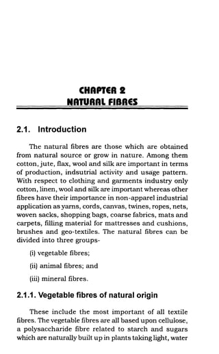 CHAPIER I
NATURAL FIBRES
2.1. Introduction
The natural fibres are those which are obtained
from natural source or grow in nature. Among them
cotton, jute, flax, wool and silk are important in terms
of production, indsutrial activity and usage pattern.
With respect to clothing and garments industry only
cotton, linen, wool and silk are important whereas other
fibres have their importance in non-apparel industrial
application as yarns, cords, canvas, twines, ropes, nets,
woven sacks, shopping bags, coarse fabrics, mats and
carpets, filling material for mattresses and cushions,
brushes and geo-textiles. The natural fibres can be
divided into three groups-
(i) vegetable fibres;
(ii) animal fibres; and
(iii) mineral fibres.
2.1.1. Vegetable fibres of natural origin
These include the most important of all textile
fibres. The vegetable fibres are all based upon cellulose,
a polysaccharide fibre related to starch and sugars
which are naturally built up in plants taking light, water
 