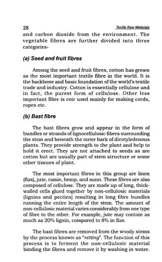 28 Textile Raw Materials
and carbon dioxide from the environment. The
vegetable fibres are further divided into three
categories-
(a) Seed and fruit fibres
Among the seed and fruit fibres, cotton has grown
as the most important textile fibre in the world. It is
the backbone and basic foundation ofthe world's textile
trade and industry. Cotton is essentially cellulose and
in fact, the purest form of cellulose. Other less
important fibre is coir used mainly for making cords,
ropes etc.
(b) Bast fibre
The bast fibres grow and appear in the form of
bundles or strands oflignocellulosic fibres surrounding
the stem and beneath the outer bark ofdicotyledenous
plants. They provide strength to the plant and help to
hold it erect. They are not attached to seeds as are
cotton but are usually part of stem structure or some
other tissues of plant.
The most important fibres/in this group are linen
(flax), jute, ramie, hemp, and sunn. These fibres are also
composed of cellulose. They are made up of long, thick-
walled cells glued together by non-cellulosic materials
(lignins and pectins) resulting in long fibre bundles
running the entire length of the stem. The amount of
non-cellulosic material varies considerablyfrom one type
of fibre to the other. For example, jute may contain as
much as 20% lignin, compared to 8% in flax.
The bast fibres are removed from the woody stems
by the process known as "retting'. The function of this
process is to ferment the non-cellulosic material
binding the fibres and remove it by washing in water.
 