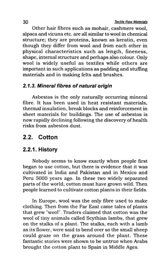 30 Textile Raw Materials
Other hair fibres such as mohair, cashmere wool,
alpaca and vicuna etc. are all similar to wool in chemical
structure; they are proteins, known as keratin, even
though they differ from wool and from each other in
physical characteristics such as length, fineness,
shape, internal structure and perhaps also colour. Only
wool is widely useful as textiles while others are
important in such applications as padding and stuffing
materials and in making felts and brushes.
2.1.3. Mineral fibres ofnatural origin
Asbestos is the only naturally occurring mineral
fibre. It has been used in heat resistant materials,
thermal insulation, break blocks and reinforcement in
sheet materials for buildings. The use of asbestos is
now rapidly declining following the discovery of health
risks from asbestos dust.
2.2. Cotton
2.2.1. History
Nobody seems to know exactly when people first
began to use cotton, but there is evidence that it was
cultivated in India and Pakistan and in Mexico and
Peru 5000 years ago. In these two widely separated
parts of the world, cotton must have grown wild. Then
people learned to cultivate cotton plants in their fields.
In Europe, wool was the only fibre used to make
clothing. Then from the Far East came tales of plants
that grew "wool". Traders claimed that cotton was the
wool of tiny animals called Scythian lambs, that grew
on the stalks of a plant. The stalks, each with a lamb
as its flower, were said to bend over so the small sheep
could graze on the grass around the plant. These
fantastic stories were shown to be untrue when Arabs
brought the cotton plant to Spain in Middle Ages.
 