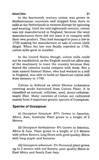 Natural Fibres 31
In the fourteenth century cotton was grown in
Mediterranean countries and shipped from there to
mills in the Netherlands in western Europe for spinning
and weaving. Until the mid eighteenth century, cotton
was not manufactured in England, because the wool
manufacturers there did not want it to compete with
their own product. They had managed to pass a law in
1720 making the manufacture or sale of cotton cloth
illegal. When the law was finally repealed in 1736,
cotton mills grew in number.
In the United States though, cotton mills could
not be established, as the English would not allow any
of the machinery to leave the country because they
feared the colonies would compete with them. But a
man named Samuel Slater, who had worked in a mill
in England, was able to build an American cotton mill
from memory in 1790.
Cotton is defined as white fibrous substance
covering seeds harvested from Cotton Plant. It is
classified as natural, cellulose, seed, mono-celluloar,
staple fibre. Many varieties of Cotton are cultivated
mainly from 3 important genetic species of Gossipium.
Species of Gossipium
(i) Gossipium hirsutum- 87% Grown in America,
Africa, Asia, Australia Plant grows to a height of 2
Meters.
(ii) Gossipium barbadense- 8% Grown in America,
Africa & Asia. Plant grows to a height of 2.5 Meters
with yellow flowers, long fibres with good quality, fibres
with long staple and fineness
(iii) Gossipium arboreum- 5% Perennial plant grows
up to 2 meters with red flowers, poor quality fibres in
East Africa and South East Asia.
 