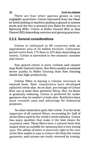 32 Textile Raw Materials
There are four other species grown in very
negligible quantities. Cotton harvested from the Plant
by hand-picking or machine picking is ginned to remove
seeds and the lint is pressed into Bales for delivery to
Spinning Mills. Cotton is Roller Ginned (RG) or Saw
Ginned (SG) depending varieties and ginning practices.
2.2.2. General considerations
Cotton is cultivated in 80 countries with an
approximate area of 32 million hectares. Cultivation
period varies from 175 days to 225 days depending on
variety. Cotton is harvested in "two seasons- summer
and winter.
Saw ginned cotton is more uniform and cleaner
than Roller Ginned Cotton. But fibres quality is retained
better quality in Roller Ginning than Saw Ginning
which has high productivity.
Cotton Fibre is having a tubular structure in
twisted form. Now. researchers have developed
coloured cotton also. As on date, percentage of Cotton
fibre use is more than synthetic fibres. But, its share
is gradually reducing. Cotton is preferred for under
garments due its comfort to body skin. Synthetics have
more versatile uses and advantage for Industrial
purposes.
No other material is quite like cotton. It is the most
important of all natural fibres, accounting for half of
all the fibres used by the world's textile industry. Cotton
has many qualities that make it the best choice for
countless uses. These fibres have a natural twist that
makes them so suitable for spinning into a very strong
yarn. The ability of water to penetrate right to the core
of the fibre makes it easy to remove dirt from the cotton
garments, and creases are easily removed by ironing.
 