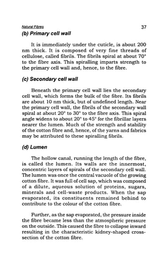 Natural Fibres 37
(b) Primary cell wall
It is immediately under the cuticle, is about 200
nm thick. It is composed of very fine threads of
cellulose, called fibrils. The fibrils spiral at about 70°
to the fibre axis. This spiralling imparts strength to
the primary cell wall and, hence, to the fibre.
(c) Secondary cell wall
Beneath the primary cell wall lies the secondary
cell wall, which forms the bulk of the fibre. Its fibrils
are about 10 nm thick, but of undefined length. Near
the primary cell wall, the fibrils of the secondary wall
spiral at about 20° to 30° to the fibre axis. This spiral
angle widens to about 20° to 45° for the fibrillar layers
nearer the lumen. Much of the strength and stability
of the cotton fibre and, hence, of the yarns and fabrics
may be attributed to these spiralling fibrils.
(d) Lumen
The hollow canal, running the length of the fibre,
is called the lumen. Its walls are the innermost,
concentric layers of spirals of the secondary cell wall.
The lumen was once the central vacuole ofthe growing
cotton fibre. It was full ofcell sap, which was composed
of a dilute, aqueous solution of proteins, sugars,
minerals and cell-waste products. When the sap
evaporated, its constituents remained behind to
contribute to the colour of the cotton fibre.
Further, as the sap evaporated, the pressure inside
the fibre became less than the atmospheric pressure
on the outside. This caused the fibre to collapse inward
resulting in the characteristic kidney-shaped cross-
section of the cotton fibre.
 