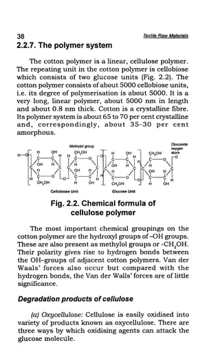 38 Textile Raw Materials
2.2.7. The polymer system
The cotton polymer is a linear, cellulose polymer.
The repeating unit in the cotton polymer is cellobiose
which consists of two glucose units (Fig. 2.2). The
cotton polymer consists ofabout 5000 cellobiose units,
i.e. its degree of polymerisation is about 5000. It is a
very long, linear polymer, about 5000 nm in length
and about 0.8 nm thick. Cotton is a crystalline fibre.
Its polymer system is about 65 to 70 per cent crystalline
and, correspondingly, about 35-30 per cent
amorphous.
Methylol group Glucoside
1
H OH CHpH ~ H OH II CH OH ~~~en
H I I H H I I I H 12 0
C--C C--O C-C C--O
/6H ~"I I/~ "I /6H ~"I /~ "I
,7 /c
L1"9H
7/1 "7 /c
L
c"9H
7/Y
H c--o 0 c-c H c-o c--c I
I I I I 0 I I H
CH20H H OH CH2
0H H OH
Cellobiose Unit Glucose Unit
Fig. 2.2. Chemical formula of
cellulose polymer
The most important chemical groupings on the
cotton polymer are the hydroxyl groups of-OH groups.
These are also present as methylol groups or -CH2
0H.
Their polarity gives rise to hydrogen bonds between
the OH-groups of adjacent cotton polymers. Van der
Waals' forces also occur but compared with the
hydrogen bonds, the Van der Walls' forces are oflittle
significance.
Degradation products ofcellulose
(a) Oxycellulose: Cellulose is easily oxidised into
variety of products known as oxycellulose. There are
three ways by which oxidising agents can attack the
glucose molecule.
 