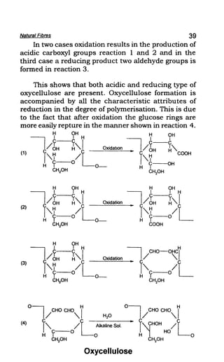 Natural Fibres 39
In two cases oxidation results in the production of
acidic carboxyl groups reaction I and 2 and in the
third case a reducing product two aldehyde groups is
formed in reaction 3.
This shows that both acidic and reducing type of
oxycellulose are present. Oxycellulose formation is
accompanied by all the characteristic attributes of
reduction in the degree of polymerisation. This is due
to the fact that after oxidation the glucose rings are
more easily repture in the manner shown in reaction 4.
(1)
(2)
(3)
H OH H OH
I
I 'H I i
y-C I ~ y-C
C/OH ~'. Oxidation.. I/ OH ~'.
I'.~ /1 - cl'.~ COOH
H
c--o L C--OH
, 0- H ,
CHpH CH2
0H
H OH
I ' 'H
y-C I
/ OH ~'. Oxidation
f'.~-o/L
H , 0-
CHpH
H OH
I ' 'H
y-C
/ OH ~'.I
.. C C
I'.~ /L
C--O
H ,
COOH
Oxycellulose
 